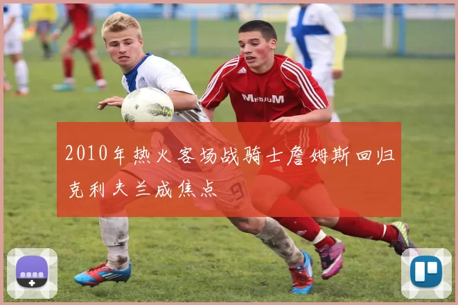 2010年热火客场战骑士詹姆斯回归克利夫兰成焦点