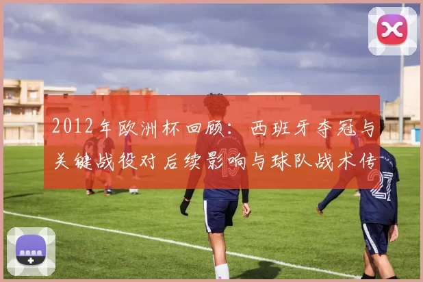 2012年欧洲杯回顾：西班牙夺冠与关键战役对后续影响与球队战术传承