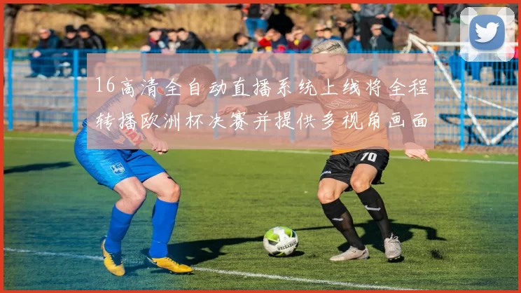 16高清全自动直播系统上线将全程转播欧洲杯决赛并提供多视角画面