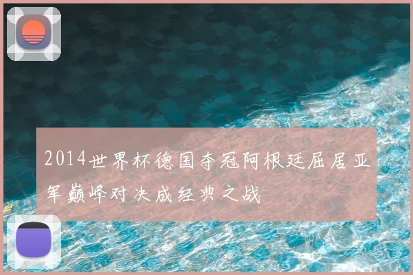 2014世界杯德国夺冠阿根廷屈居亚军巅峰对决成经典之战