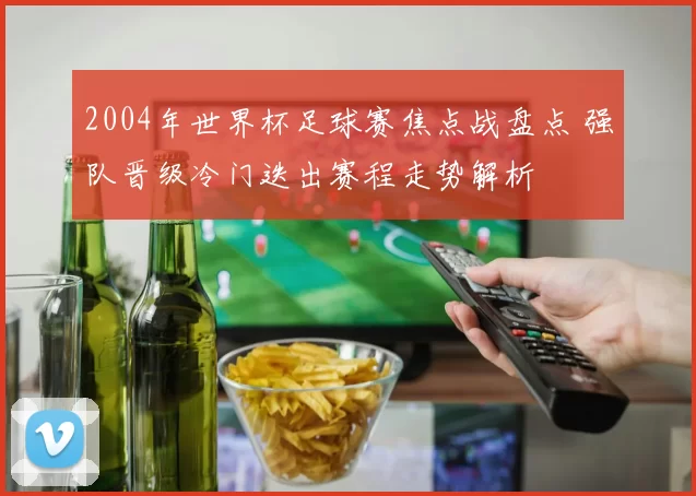 2004年世界杯足球赛焦点战盘点 强队晋级冷门迭出赛程走势解析