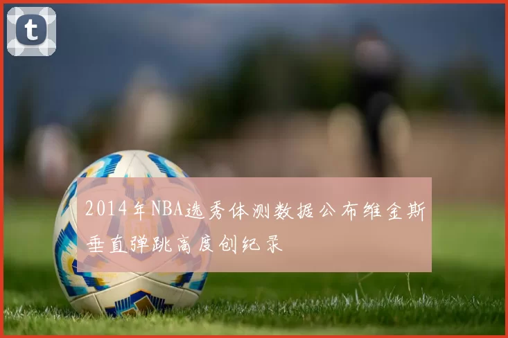2014年NBA选秀体测数据公布维金斯垂直弹跳高度创纪录