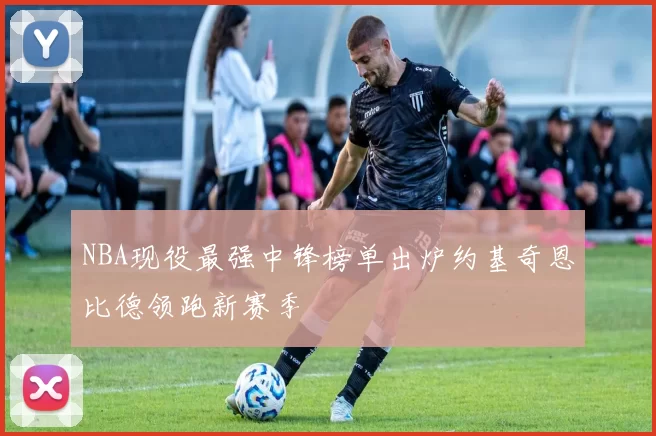 NBA现役最强中锋榜单出炉约基奇恩比德领跑新赛季