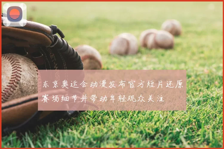 东京奥运会动漫发布官方短片还原赛场细节并带动年轻观众关注