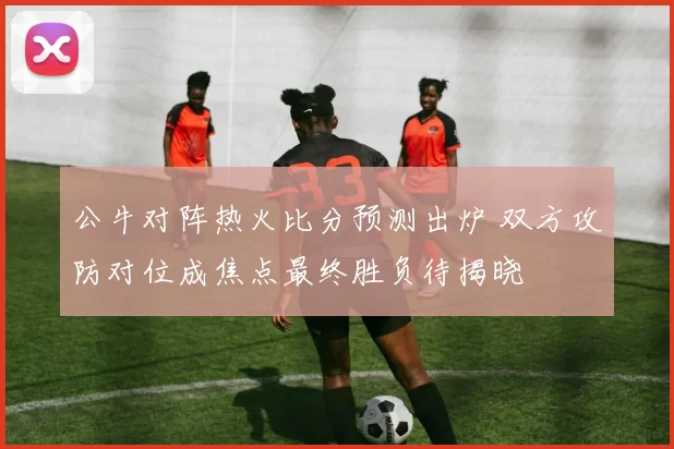 公牛对阵热火比分预测出炉 双方攻防对位成焦点最终胜负待揭晓