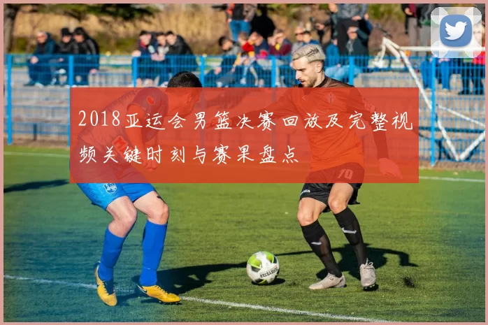 2018亚运会男篮决赛回放及完整视频关键时刻与赛果盘点