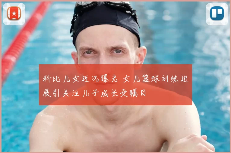 科比儿女近况曝光 女儿篮球训练进展引关注儿子成长受瞩目