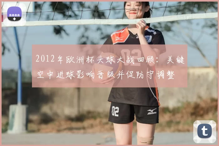 2012年欧洲杯头球大战回顾：关键空中进球影响晋级并促防守调整