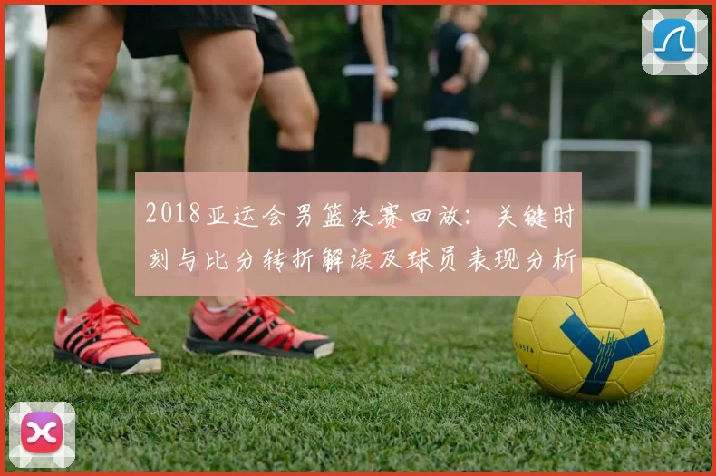 2018亚运会男篮决赛回放：关键时刻与比分转折解读及球员表现分析