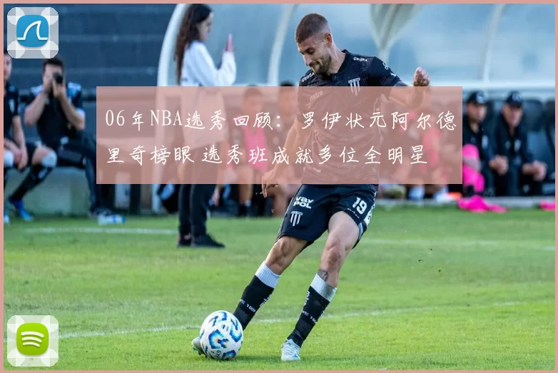 06年NBA选秀回顾：罗伊状元阿尔德里奇榜眼 选秀班成就多位全明星