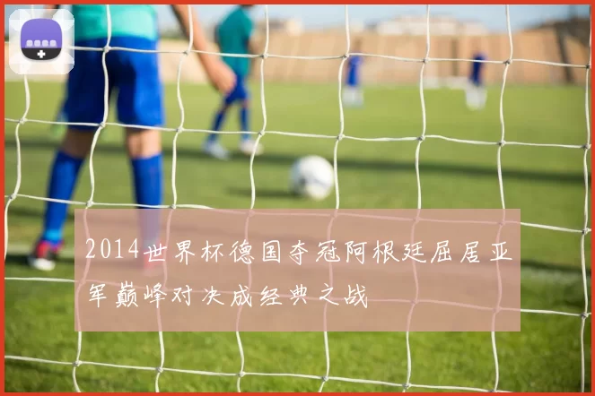 2014世界杯德国夺冠阿根廷屈居亚军巅峰对决成经典之战
