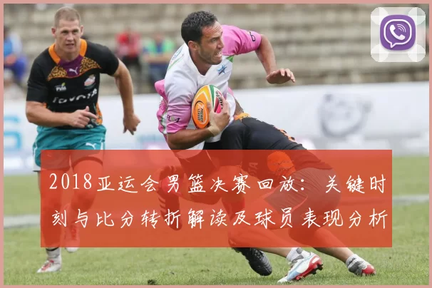 2018亚运会男篮决赛回放：关键时刻与比分转折解读及球员表现分析
