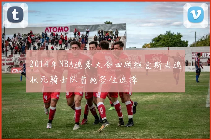 2014年NBA选秀大会回顾维金斯当选状元骑士队首轮签位选择