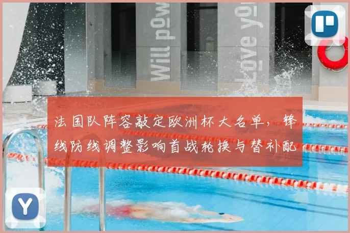 法国队阵容敲定欧洲杯大名单，锋线防线调整影响首战轮换与替补配置