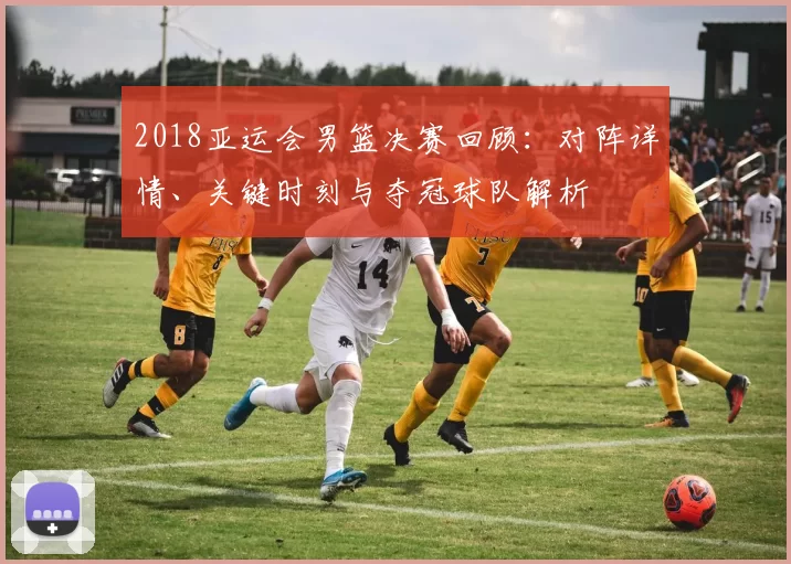 2018亚运会男篮决赛回顾：对阵详情、关键时刻与夺冠球队解析