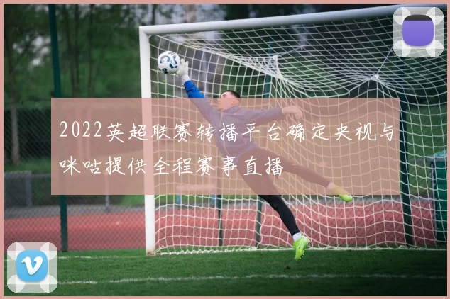 2022英超联赛转播平台确定央视与咪咕提供全程赛事直播