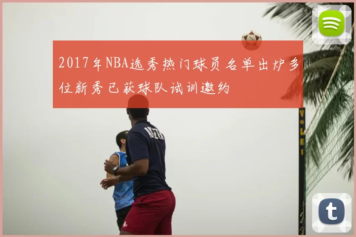 2017年NBA选秀热门球员名单出炉多位新秀已获球队试训邀约