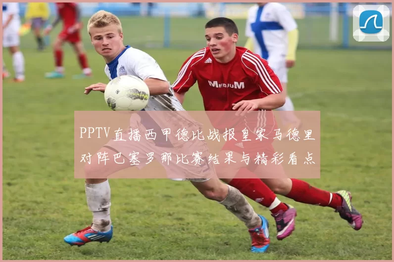 PPTV直播西甲德比战报皇家马德里对阵巴塞罗那比赛结果与精彩看点