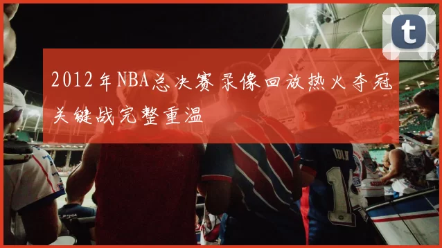 2012年NBA总决赛录像回放热火夺冠关键战完整重温
