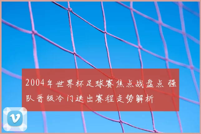 2004年世界杯足球赛焦点战盘点 强队晋级冷门迭出赛程走势解析