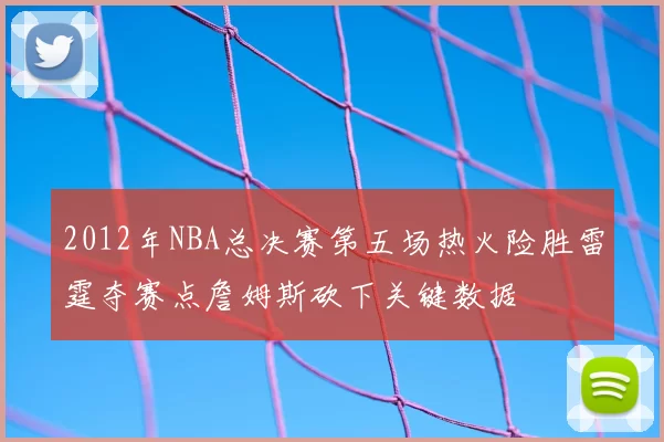 2012年NBA总决赛第五场热火险胜雷霆夺赛点詹姆斯砍下关键数据