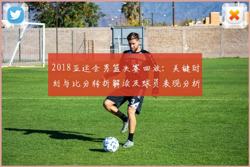 2018亚运会男篮决赛回放：关键时刻与比分转折解读及球员表现分析