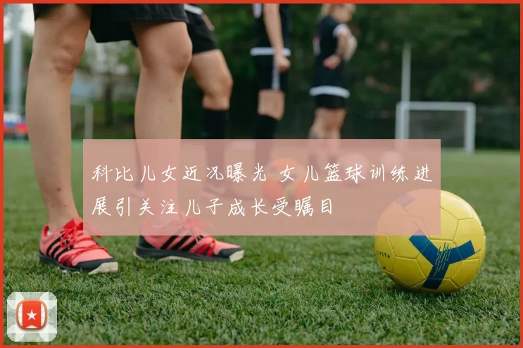 科比儿女近况曝光 女儿篮球训练进展引关注儿子成长受瞩目