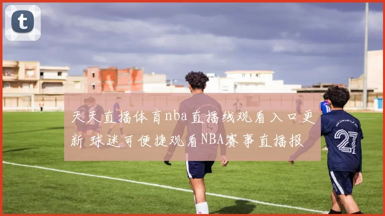 天天直播体育nba直播线观看入口更新 球迷可便捷观看NBA赛事直播报道