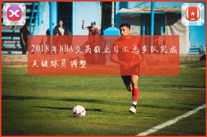 2018年NBA交易截止日汇总多队完成关键球员调整