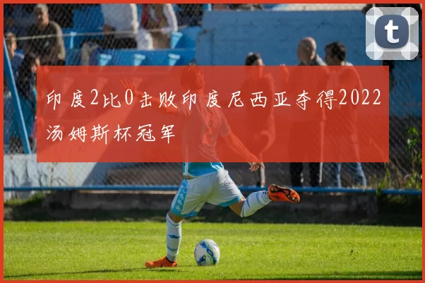 印度2比0击败印度尼西亚夺得2022汤姆斯杯冠军