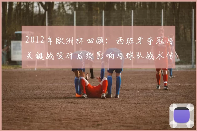 2012年欧洲杯回顾：西班牙夺冠与关键战役对后续影响与球队战术传承
