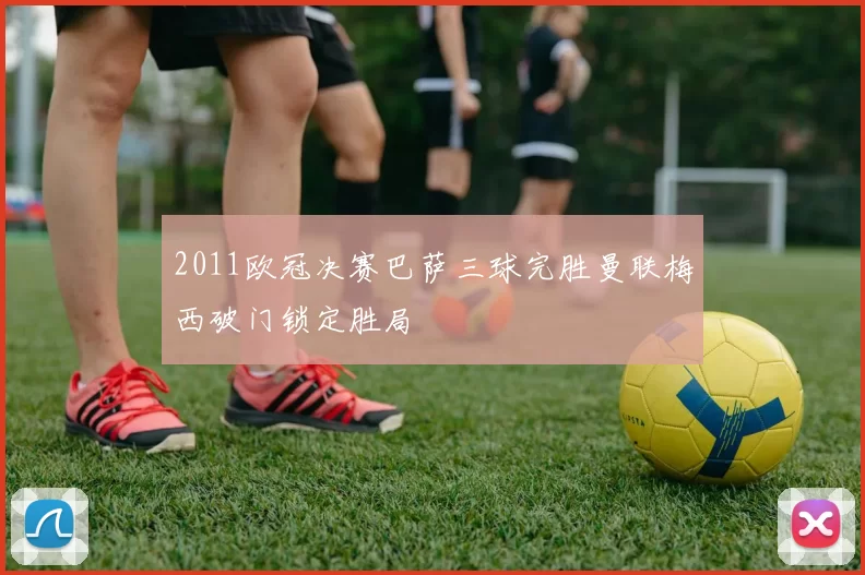 2011欧冠决赛巴萨三球完胜曼联梅西破门锁定胜局