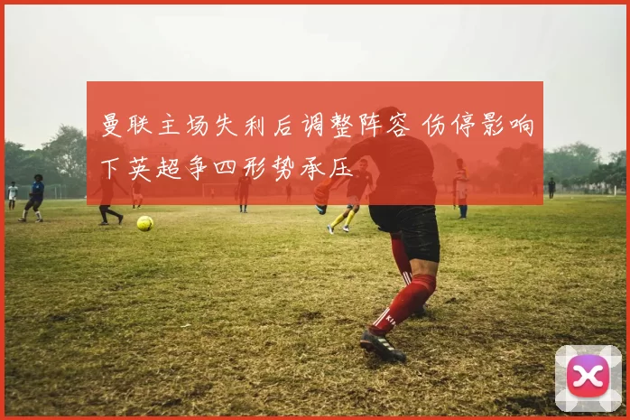 曼联主场失利后调整阵容 伤停影响下英超争四形势承压