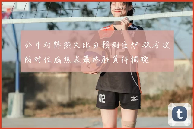 公牛对阵热火比分预测出炉 双方攻防对位成焦点最终胜负待揭晓