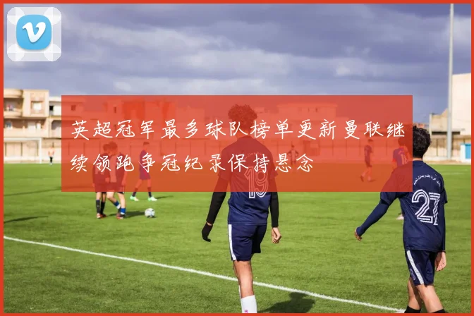 英超冠军最多球队榜单更新曼联继续领跑争冠纪录保持悬念