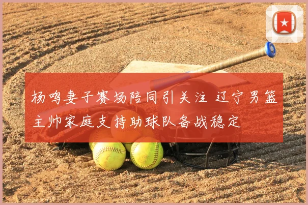 杨鸣妻子赛场陪同引关注 辽宁男篮主帅家庭支持助球队备战稳定