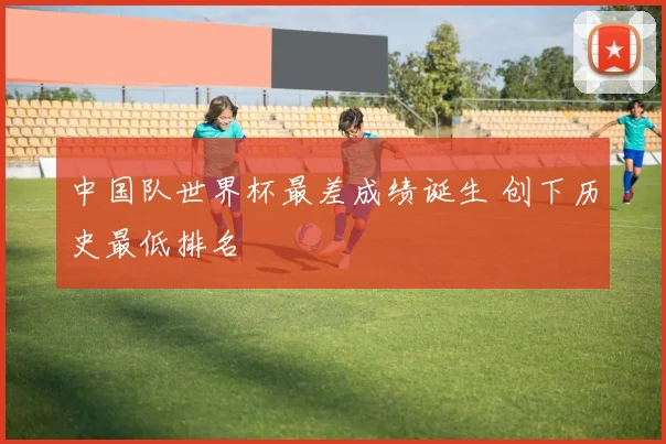 中国队世界杯最差成绩诞生 创下历史最低排名