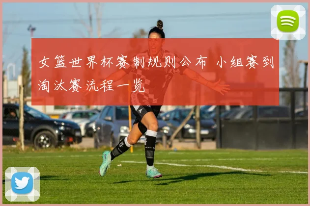 女篮世界杯赛制规则公布 小组赛到淘汰赛流程一览