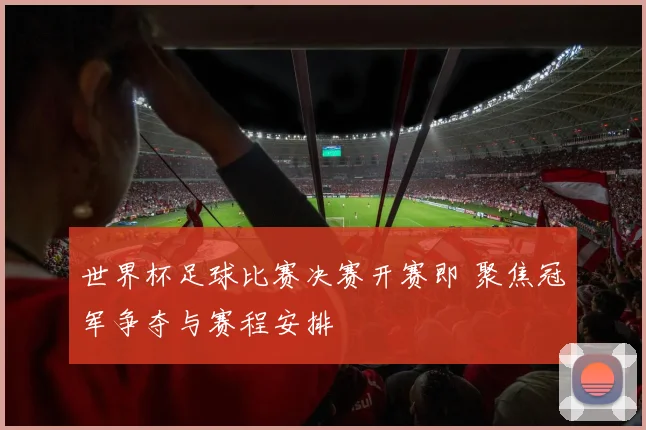 世界杯足球比赛决赛开赛即 聚焦冠军争夺与赛程安排