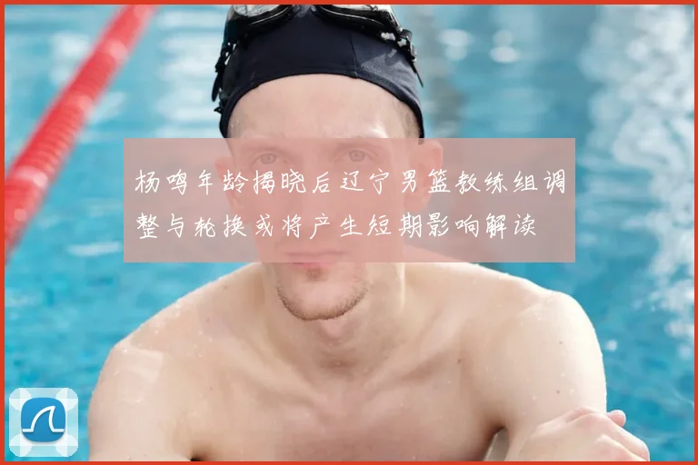 杨鸣年龄揭晓后辽宁男篮教练组调整与轮换或将产生短期影响解读