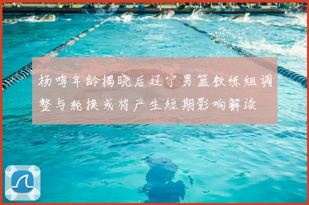 杨鸣年龄揭晓后辽宁男篮教练组调整与轮换或将产生短期影响解读
