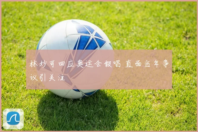 林妙可回应奥运会假唱 直面当年争议引关注