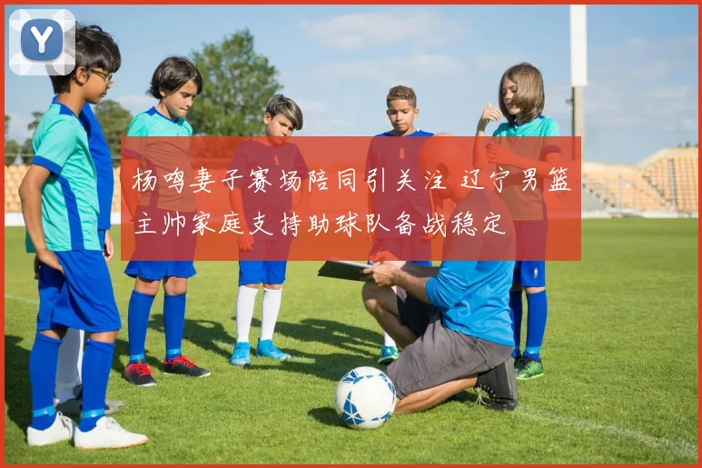 杨鸣妻子赛场陪同引关注 辽宁男篮主帅家庭支持助球队备战稳定